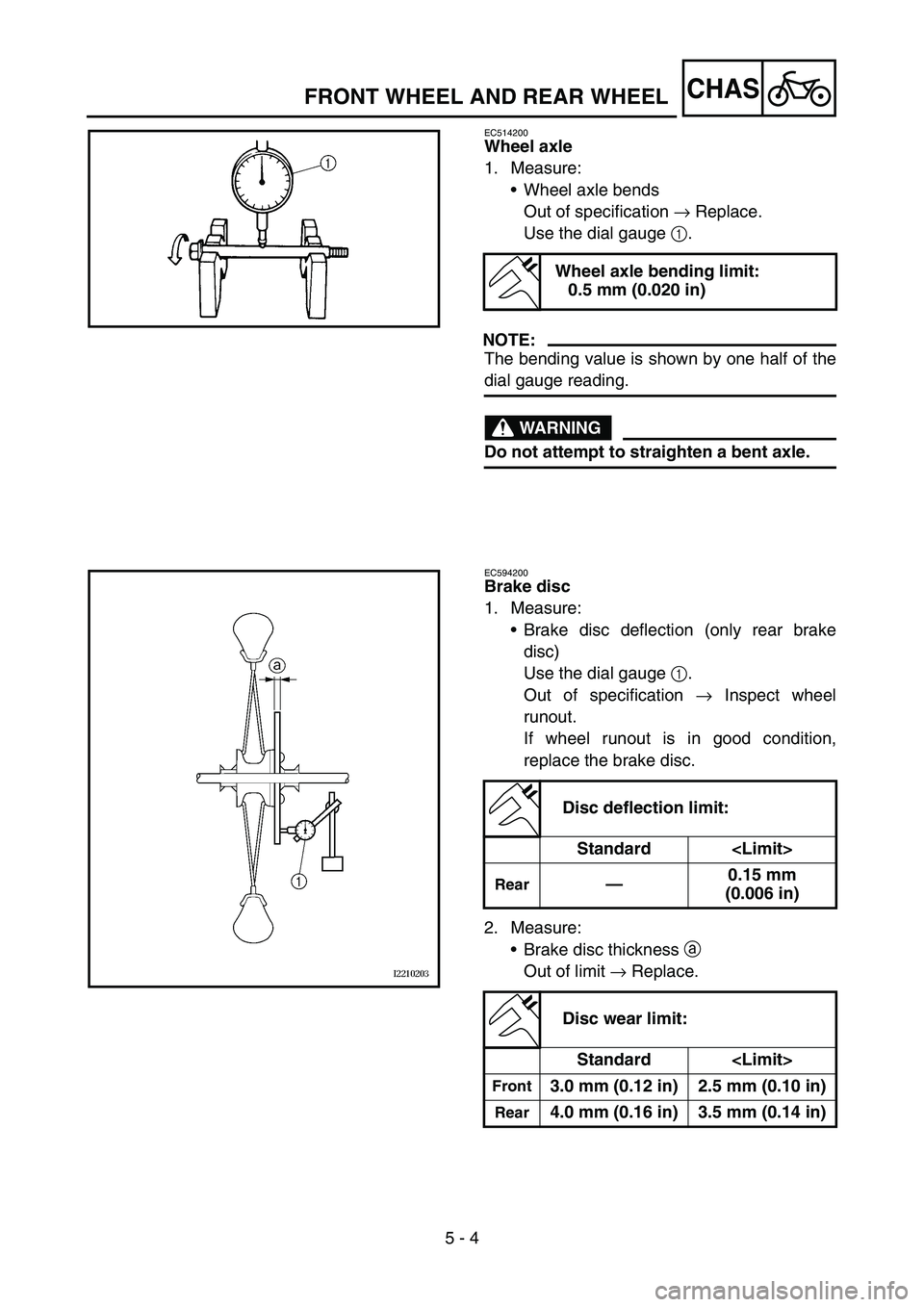 YAMAHA WR 450F 2006 Owners Manual 5 - 4
CHASFRONT WHEEL AND REAR WHEEL
EC514200
Wheel axle
1. Measure:
Wheel axle bends
Out of specification → Replace.
Use the dial gauge 1.
NOTE:
The bending value is shown by one half of the
dial YAMAHA WR 450F 2006 Owners Manual 5 - 4
CHASFRONT WHEEL AND REAR WHEEL
EC514200
Wheel axle
1. Measure:
Wheel axle bends
Out of specification → Replace.
Use the dial gauge 1.
NOTE:
The bending value is shown by one half of the
dial