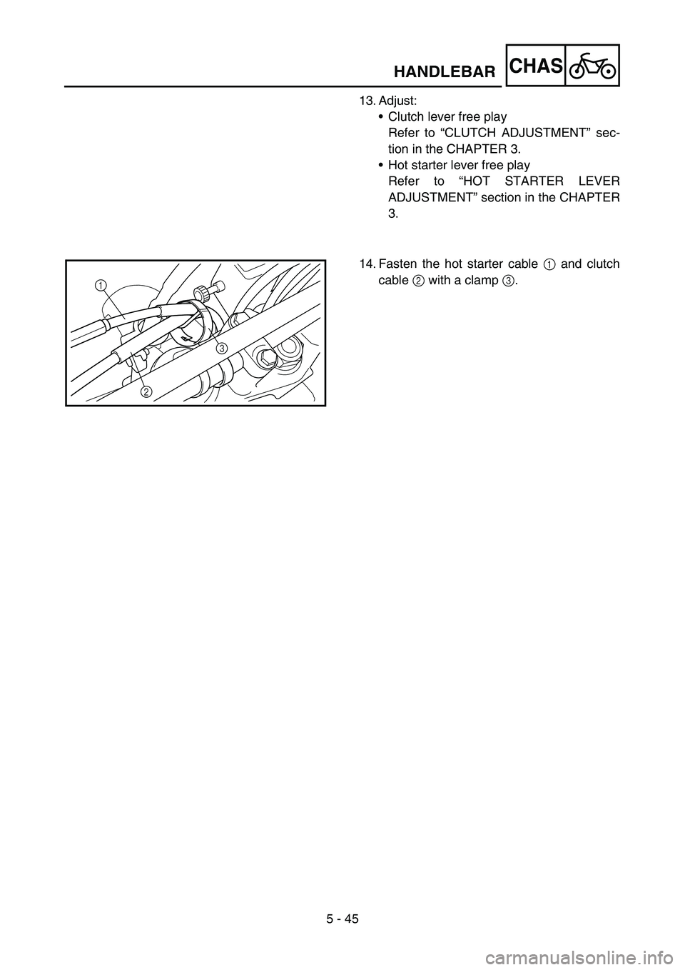 YAMAHA WR 450F 2006 Owners Manual 5 - 45
CHAS
13. Adjust:
•Clutch lever free play
Refer to “CLUTCH ADJUSTMENT” sec-
tion in the CHAPTER 3.
•Hot starter lever free play
Refer to “HOT STARTER LEVER
ADJUSTMENT” section in the YAMAHA WR 450F 2006 Owners Manual 5 - 45
CHAS
13. Adjust:
•Clutch lever free play
Refer to “CLUTCH ADJUSTMENT” sec-
tion in the CHAPTER 3.
•Hot starter lever free play
Refer to “HOT STARTER LEVER
ADJUSTMENT” section in the