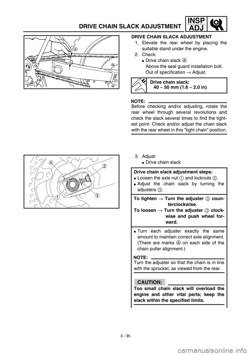 YAMAHA WR 450F 2003  Manuale de Empleo (in Spanish) 3 - 35
INSP
ADJ
DRIVE CHAIN SLACK ADJUSTMENT
DRIVE CHAIN SLACK ADJUSTMENT
1. Elevate the rear wheel by placing the
suitable stand under the engine.
2. Check:
Drive chain slack a 
Above the seal guard