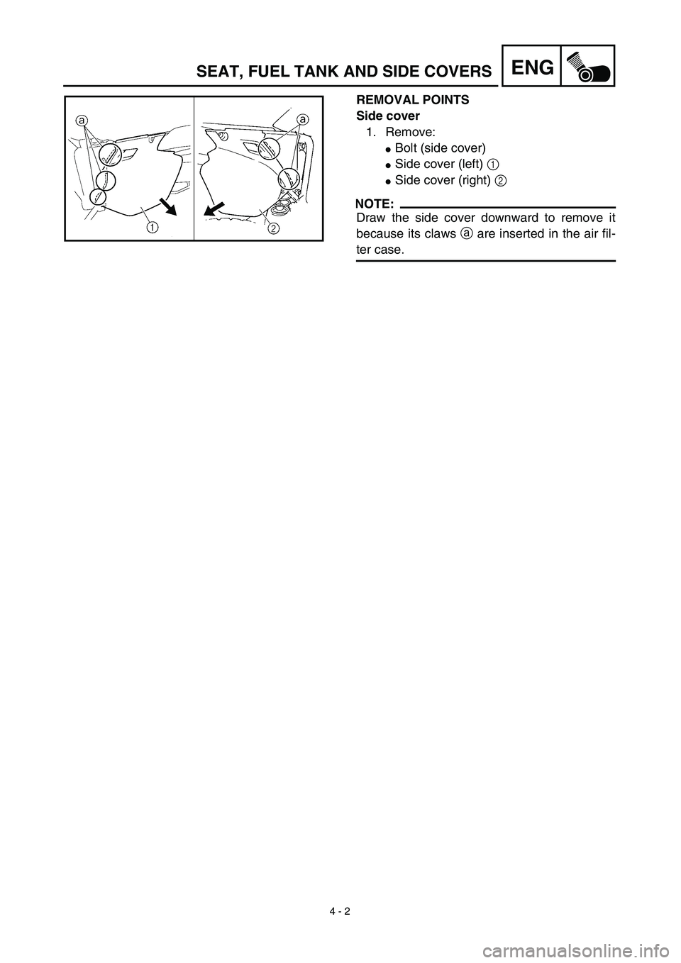 YAMAHA WR 450F 2003  Manuale de Empleo (in Spanish)  
4 - 2
ENG
 
REMOVAL POINTS
Side cover  
1. Remove: 
 
Bolt (side cover) 
 
Side cover (left)   
1 
 
Side cover (right)   
2
NOTE:
 
Draw the side cover downward to remove it
because its claws   