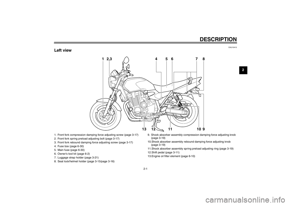 YAMAHA XJR 1300 2013 User Guide DESCRIPTION
2-1
2
EAU10410
Left view
1
2,3
4
5
6
7
8
13
12
11
10
9
1. Front fork compression damping force adjusting screw (page 3-17)
2. Front fork spring preload adjusting bolt (page 3-17)
3. Front YAMAHA XJR 1300 2013 User Guide DESCRIPTION
2-1
2
EAU10410
Left view
1
2,3
4
5
6
7
8
13
12
11
10
9
1. Front fork compression damping force adjusting screw (page 3-17)
2. Front fork spring preload adjusting bolt (page 3-17)
3. Front