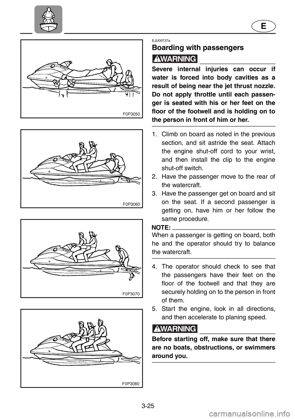 YAMAHA XL 1200 2001 Manual Online 3-25
E
EJU00737a
Boarding with passengers
WARNING
Severe internal injuries can occur if
water is forced into body cavities as a
result of being near the jet thrust nozzle.
Do not apply throttle until YAMAHA XL 1200 2001 Manual Online 3-25
E
EJU00737a
Boarding with passengers
WARNING
Severe internal injuries can occur if
water is forced into body cavities as a
result of being near the jet thrust nozzle.
Do not apply throttle until