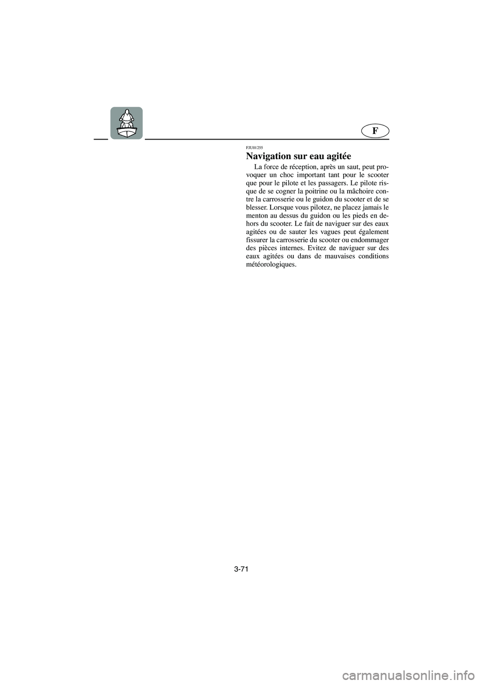 YAMAHA XL 700 2005  Manuale de Empleo (in Spanish) 3-71
F
FJU01255 
Navigation sur eau agitée  
La force de réception, après un saut, peut pro-
voquer un choc important tant pour le scooter
que pour le pilote et les passagers. Le pilote ris-
que de