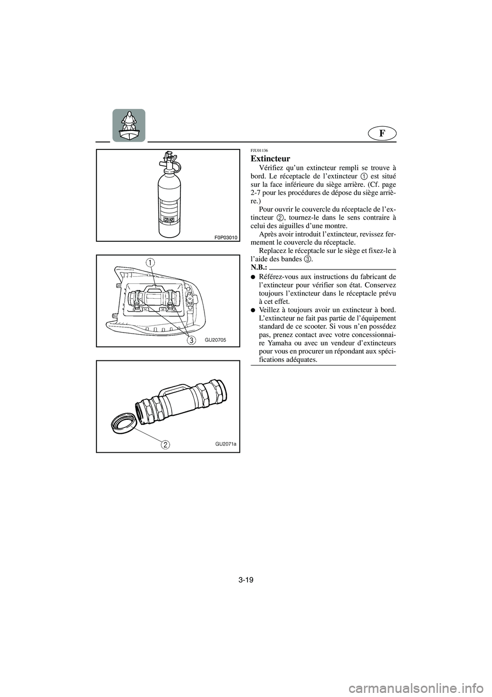 YAMAHA XL 700 2003 Notices Demploi (in French) 3-19
F
F0P03010
FJU01136
Extincteur
Vérifiez qu’un extincteur rempli se trouve à
bord. Le réceptacle de l’extincteur 1
est situé
sur la face inférieure du siège arrière. (Cf. page
2-7 p YAMAHA XL 700 2003 Notices Demploi (in French) 3-19
F
F0P03010
FJU01136
Extincteur
Vérifiez qu’un extincteur rempli se trouve à
bord. Le réceptacle de l’extincteur 1
est situé
sur la face inférieure du siège arrière. (Cf. page
2-7 p
