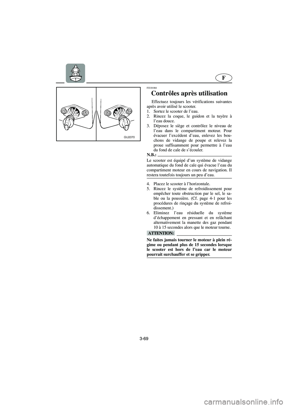 YAMAHA XL 700 2003 Notices Demploi (in French) 3-69
F
FJU01084
Contrôles après utilisation
Effectuez toujours les vérifications suivantes
après avoir utilisé le scooter.
1. Sortez le scooter de l’eau.
2. Rincez la coque, le guidon et l YAMAHA XL 700 2003 Notices Demploi (in French) 3-69
F
FJU01084
Contrôles après utilisation
Effectuez toujours les vérifications suivantes
après avoir utilisé le scooter.
1. Sortez le scooter de l’eau.
2. Rincez la coque, le guidon et l