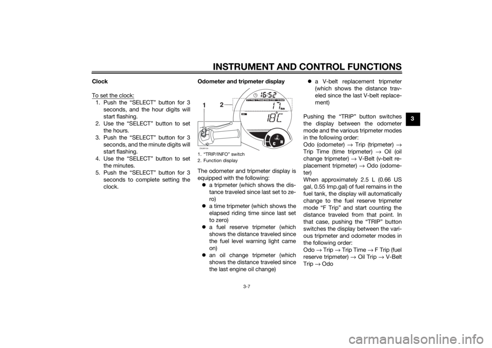 YAMAHA XMAX 125 2014 Owners Manual INSTRUMENT AND CONTROL FUNCTIONS
3-7
3 Clock
To set the clock:
1. Push the “SELECT” button for 3
seconds, and the hour digits will
start flashing.
2. Use the “SELECT” button to set
the hours.
YAMAHA XMAX 125 2014 Owners Manual INSTRUMENT AND CONTROL FUNCTIONS
3-7
3 Clock
To set the clock:
1. Push the “SELECT” button for 3
seconds, and the hour digits will
start flashing.
2. Use the “SELECT” button to set
the hours.