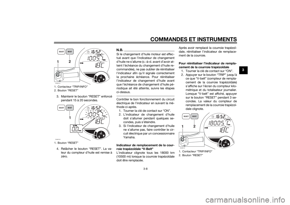 YAMAHA XMAX 125 2014 Notices Demploi (in French) COMMANDES ET INSTRUMENTS
3-8
3
3. Maintenir le bouton “RESET” enfoncé
pendant 15 à 20 secondes.
4. Relâcher le bouton “RESET”. La va-
leur du compteur d’huile est remise à
zéro.
N.B.
YAMAHA XMAX 125 2014 Notices Demploi (in French) COMMANDES ET INSTRUMENTS
3-8
3
3. Maintenir le bouton “RESET” enfoncé
pendant 15 à 20 secondes.
4. Relâcher le bouton “RESET”. La va-
leur du compteur d’huile est remise à
zéro.
N.B.