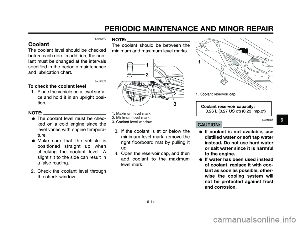 YAMAHA XMAX 125 2008 Owners Manual EAU20070
Coolant
The coolant level should be checked
before each ride. In addition, the coo-
lant must be changed at the intervals
specified in the periodic maintenance
and lubrication chart.
EAUS1273 YAMAHA XMAX 125 2008 Owners Manual EAU20070
Coolant
The coolant level should be checked
before each ride. In addition, the coo-
lant must be changed at the intervals
specified in the periodic maintenance
and lubrication chart.
EAUS1273