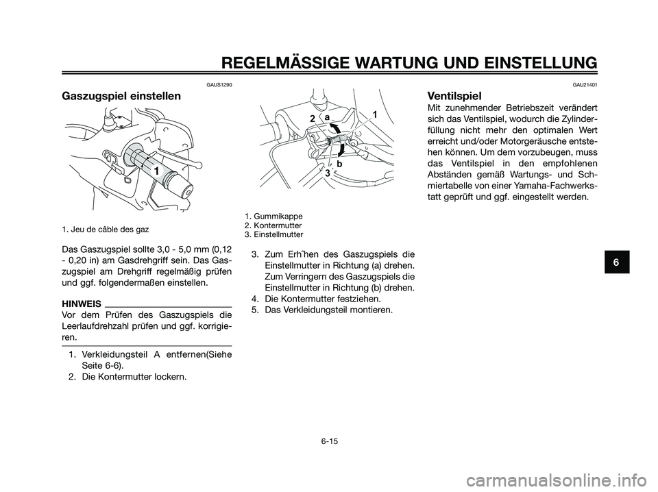 YAMAHA XMAX 250 2009 Betriebsanleitungen (in German) GAUS1290
Gaszugspiel einstellen
1. Jeu de câble des gaz
Das Gaszugspiel sollte 3,0 - 5,0 mm (0,12
- 0,20 in) am Gasdrehgriff sein. Das Gas-
zugspiel am Drehgriff regelmäßig prüfen
und ggf. folgend YAMAHA XMAX 250 2009 Betriebsanleitungen (in German) GAUS1290
Gaszugspiel einstellen
1. Jeu de câble des gaz
Das Gaszugspiel sollte 3,0 - 5,0 mm (0,12
- 0,20 in) am Gasdrehgriff sein. Das Gas-
zugspiel am Drehgriff regelmäßig prüfen
und ggf. folgend