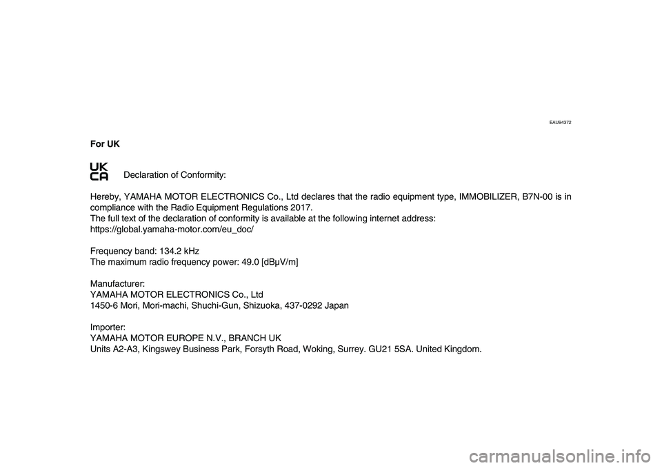 YAMAHA XSR 900 2022 Owners Manual EAU94372
For UKDeclaration of Conformity:
Hereby, YAMAHA MOTOR ELECTRONICS Co., Ltd declares that the radio equipment type, IMMOBILIZER, B7N-00 is in
compliance with the Radio Equipment Regulations YAMAHA XSR 900 2022 Owners Manual EAU94372
For UKDeclaration of Conformity:
Hereby, YAMAHA MOTOR ELECTRONICS Co., Ltd declares that the radio equipment type, IMMOBILIZER, B7N-00 is in
compliance with the Radio Equipment Regulations