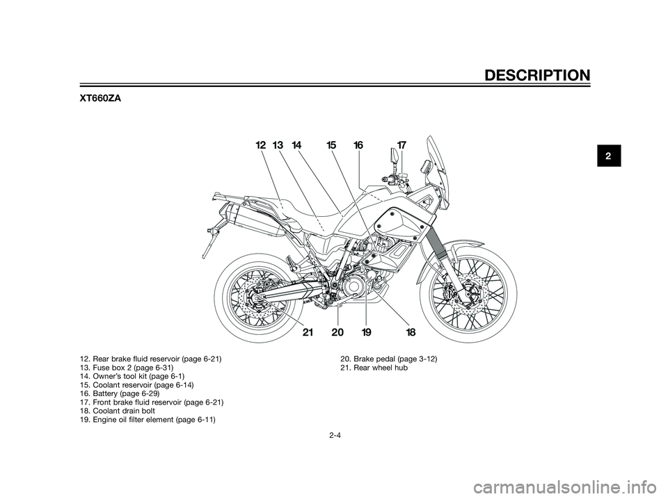 YAMAHA XT660Z 2013 Owners Manual XT660ZA
DESCRIPTION
2-4
2
12. Rear brake fluid reservoir (page 6-21)
13. Fuse box 2 (page 6-31)
14. Owner’s tool kit (page 6-1)
15. Coolant reservoir (page 6-14)
16. Battery (page 6-29)
17. Front br YAMAHA XT660Z 2013 Owners Manual XT660ZA
DESCRIPTION
2-4
2
12. Rear brake fluid reservoir (page 6-21)
13. Fuse box 2 (page 6-31)
14. Owner’s tool kit (page 6-1)
15. Coolant reservoir (page 6-14)
16. Battery (page 6-29)
17. Front br