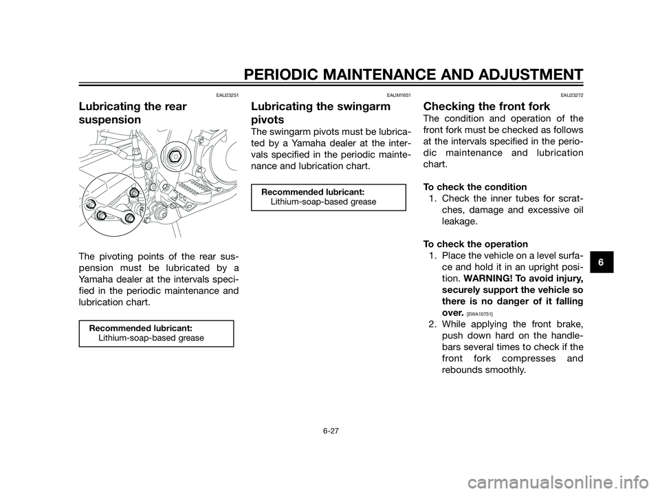 YAMAHA XT660Z 2013 Owners Manual PERIODIC MAINTENANCE AND ADJUSTMENT
6-27
6
EAU23251
Lubricating the rear
suspension
The pivoting points of the rear sus-
pension must be lubricated by a
Yamaha dealer at the intervals speci-
fied in t YAMAHA XT660Z 2013 Owners Manual PERIODIC MAINTENANCE AND ADJUSTMENT
6-27
6
EAU23251
Lubricating the rear
suspension
The pivoting points of the rear sus-
pension must be lubricated by a
Yamaha dealer at the intervals speci-
fied in t