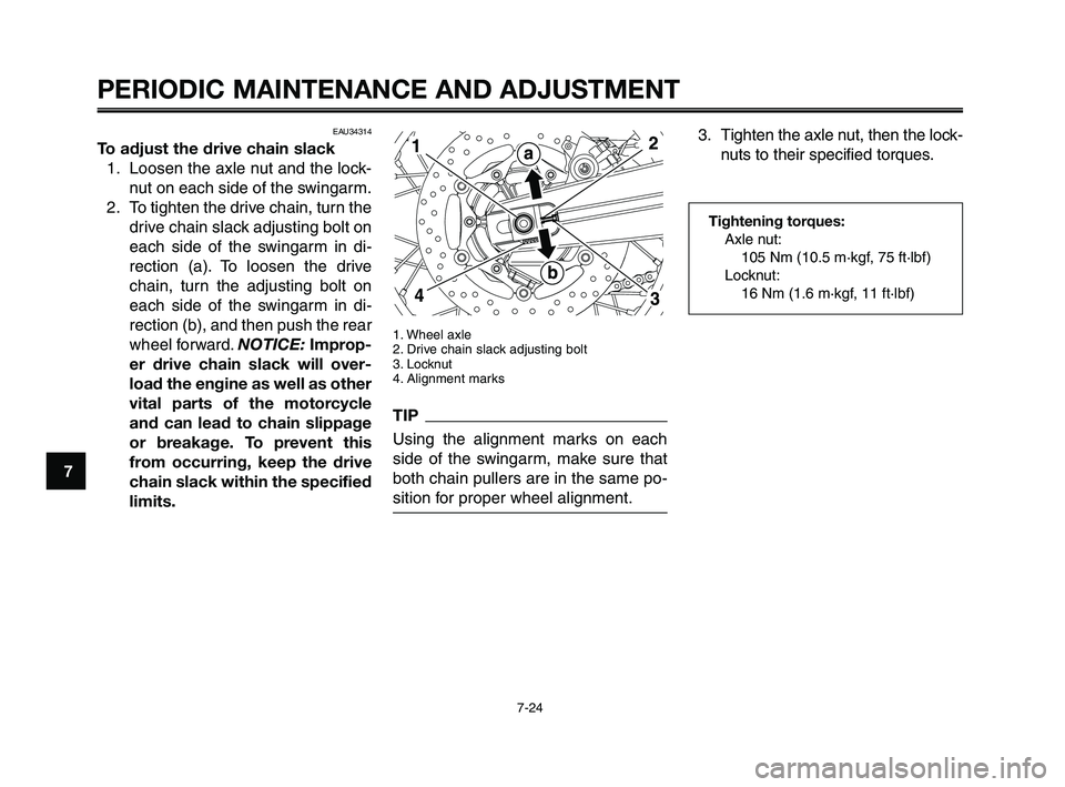 YAMAHA XT660Z 2010 Owners Manual PERIODIC MAINTENANCE AND ADJUSTMENT
7-24
1
2
3
4
5
6
7
8
9
10
1. Wheel axle
2. Drive chain slack adjusting bolt
3. Locknut
4. Alignment marks
TIP
Using the alignment marks on each
side of the swingarm YAMAHA XT660Z 2010 Owners Manual PERIODIC MAINTENANCE AND ADJUSTMENT
7-24
1
2
3
4
5
6
7
8
9
10
1. Wheel axle
2. Drive chain slack adjusting bolt
3. Locknut
4. Alignment marks
TIP
Using the alignment marks on each
side of the swingarm
