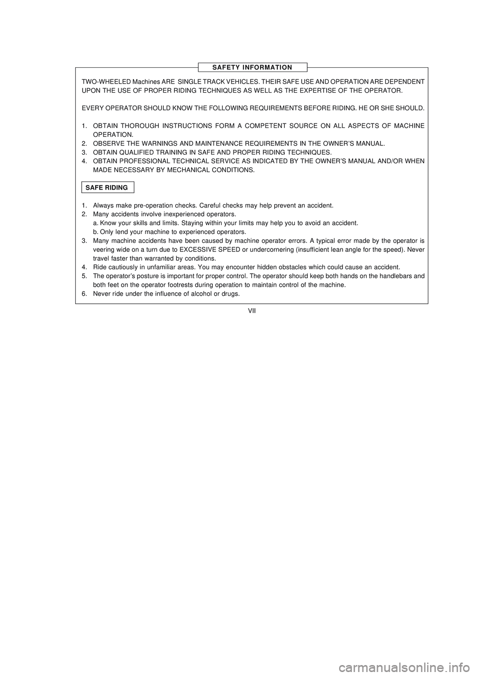 YAMAHA XTZ125 2008 Owners Manual VII
VII
SAFETY INFORMATION
TWO-WHEELED Machines ARE SINGLE TRACK VEHICLES. THEIR SAFE USE AND OPERATION ARE DEPENDENT
UPON THE USE OF PROPER RIDING TECHNIQUES AS WELL AS THE EXPERTISE OF THE OPERATOR YAMAHA XTZ125 2008 Owners Manual VII
VII
SAFETY INFORMATION
TWO-WHEELED Machines ARE SINGLE TRACK VEHICLES. THEIR SAFE USE AND OPERATION ARE DEPENDENT
UPON THE USE OF PROPER RIDING TECHNIQUES AS WELL AS THE EXPERTISE OF THE OPERATOR