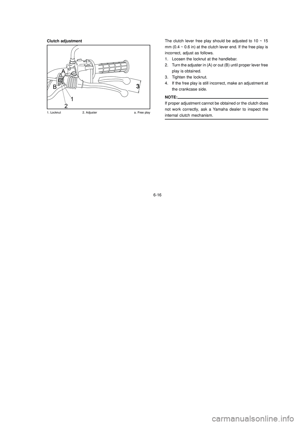 YAMAHA XTZ125 2006 Repair Manual 6-16
6-16
Clutch adjustment
%	 !&	
 #

$
The clutch lever free play should be adjusted to 10 ~ 15
mm (0.4 ~ 0.6 in) at the clutch lever end. If the free play is
incorrect, adjus