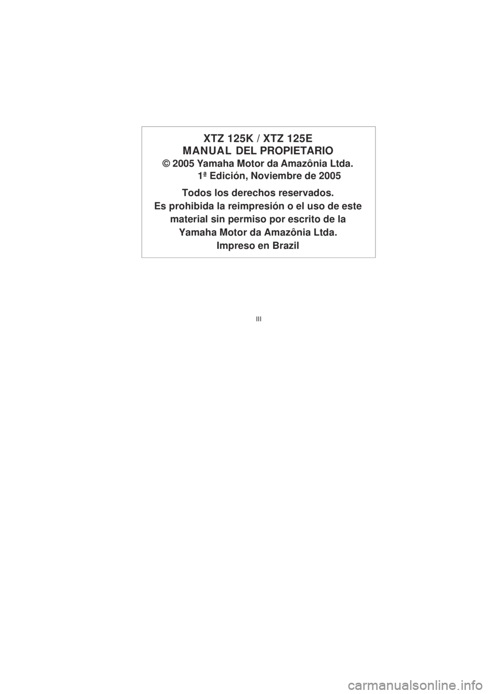 YAMAHA XTZ125 2008  Manuale de Empleo (in Spanish) III
III
XTZ 125K / XTZ 125E
MANUAL  DEL PROPIETARIO
© 2005 Yamaha Motor da Amazônia Ltda.
1ª Edición, Noviembre de 2005
Todos los derechos reservados.
Es prohibida la reimpresión o el uso de este