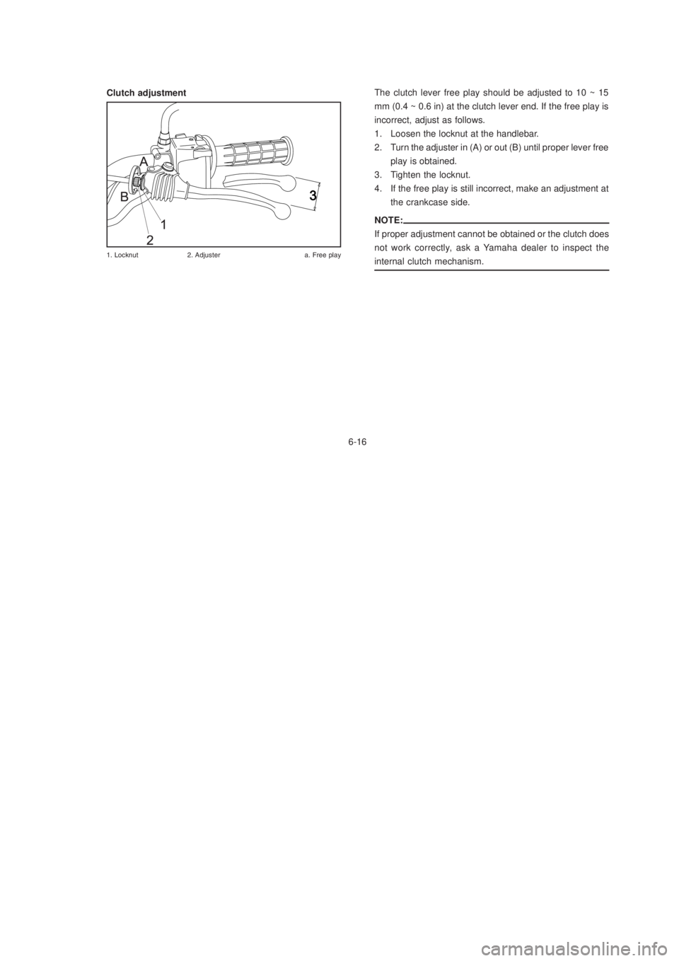 YAMAHA XTZ125 2003 Repair Manual 6-16
6-16
Clutch adjustment
%	 !&	
 #

$
The clutch lever free play should be adjusted to 10 ~ 15
mm (0.4 ~ 0.6 in) at the clutch lever end. If the free play is
incorrect, adjus
