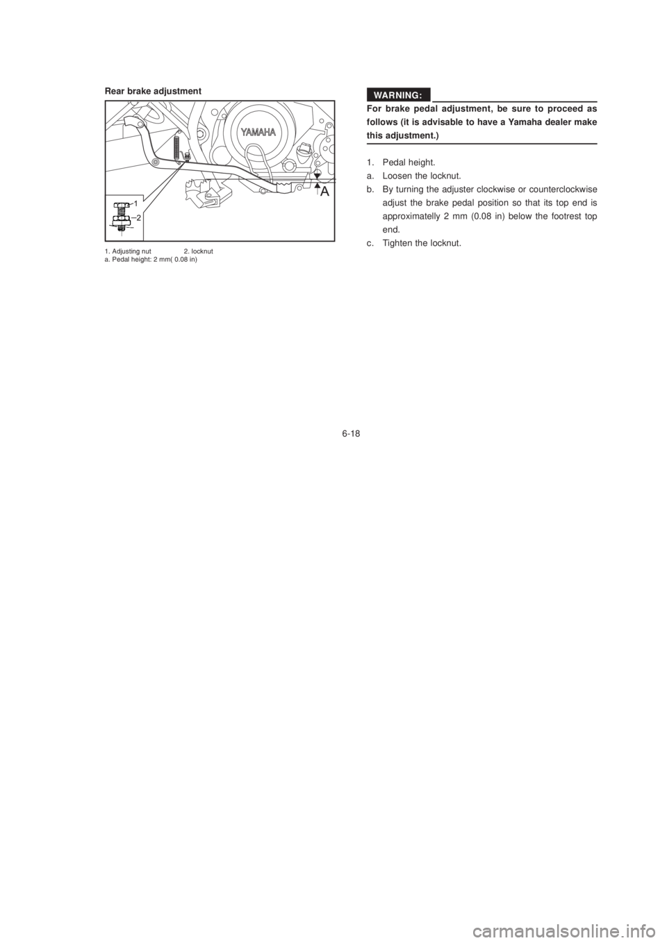 YAMAHA XTZ125 2003 Repair Manual 6-18
6-18
For brake pedal adjustment, be sure to proceed as
follows (it is advisable to have a Yamaha dealer make
this adjustment.)
1. Pedal height.
a. Loosen the locknut.
b. By turning the adjuster c