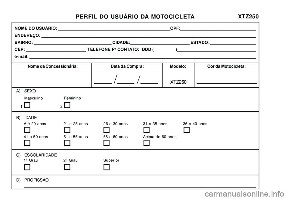 YAMAHA XTZ250 2008 Manual de utilização (in Portuguese) PERFIL DO USUÁRIO DA MOTOCICLETAXTZ250
A) SEXO
Masculino Feminino
B) IDADE
C) ESCOLARIDADE
D) PROFISSÃO
1º Grau 2º Grau SuperiorAté 20 anos 21 a 25 anos 26 a 30 anos 31 a 35 anos 36 a 40 anos
41 YAMAHA XTZ250 2008 Manual de utilização (in Portuguese) PERFIL DO USUÁRIO DA MOTOCICLETAXTZ250
A) SEXO
Masculino Feminino
B) IDADE
C) ESCOLARIDADE
D) PROFISSÃO
1º Grau 2º Grau SuperiorAté 20 anos 21 a 25 anos 26 a 30 anos 31 a 35 anos 36 a 40 anos
41