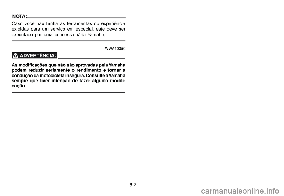 YAMAHA XTZ250 2007 Manual de utilização (in Portuguese) 6-2
NOTA:
Caso você não tenha as ferramentas ou experiência
exigidas para um serviço em especial, este deve ser
executado por uma concessionária Yamaha.
WWA10350
As modificações que não são a YAMAHA XTZ250 2007 Manual de utilização (in Portuguese) 6-2
NOTA:
Caso você não tenha as ferramentas ou experiência
exigidas para um serviço em especial, este deve ser
executado por uma concessionária Yamaha.
WWA10350
As modificações que não são a