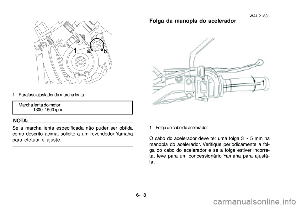 YAMAHA XTZ250 2007 Manual de utilização (in Portuguese) 6-18
1. Parafuso ajustador da marcha lenta
Marcha lenta do motor:
1300- 1500 rpm
NOTA:Se a marcha lenta especificada não puder ser obtida
como descrito acima, solicite a um revendedor Yamaha
para efe YAMAHA XTZ250 2007 Manual de utilização (in Portuguese) 6-18
1. Parafuso ajustador da marcha lenta
Marcha lenta do motor:
1300- 1500 rpm
NOTA:Se a marcha lenta especificada não puder ser obtida
como descrito acima, solicite a um revendedor Yamaha
para efe