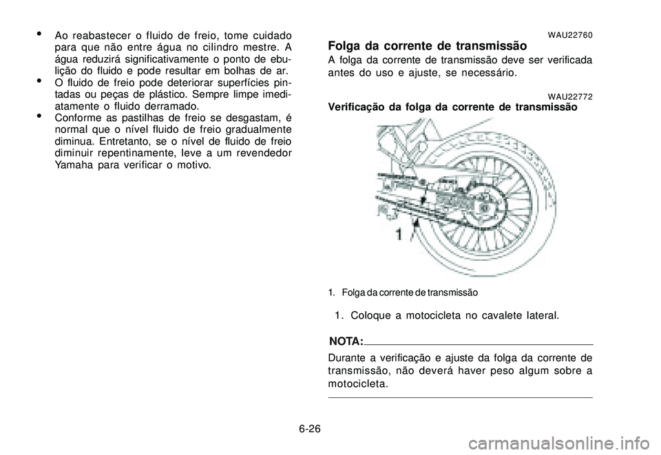 YAMAHA XTZ250 2007 Manual de utilização (in Portuguese) 6-26
Ao reabastecer o fluido de freio, tome cuidado
para que não entre água no cilindro mestre. A
água reduzirá significativamente o ponto de ebu-
lição do fluido e pode resultar em bolhas de a YAMAHA XTZ250 2007 Manual de utilização (in Portuguese) 6-26
Ao reabastecer o fluido de freio, tome cuidado
para que não entre água no cilindro mestre. A
água reduzirá significativamente o ponto de ebu-
lição do fluido e pode resultar em bolhas de a