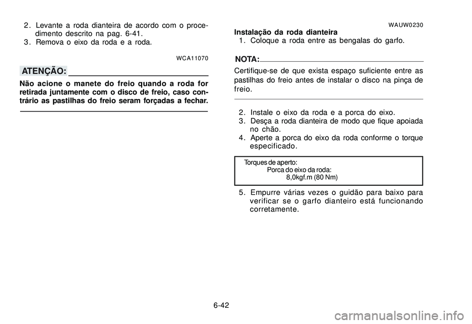 YAMAHA XTZ250 2007 Manual de utilização (in Portuguese) 6-42 2 . Levante a roda dianteira de acordo com o proce-
dimento descrito na pag. 6-41.
3 . Remova o eixo da roda e a roda.
WCA11070
ATENÇÃO:
Não acione o manete do freio quando a roda for
retirada YAMAHA XTZ250 2007 Manual de utilização (in Portuguese) 6-42 2 . Levante a roda dianteira de acordo com o proce-
dimento descrito na pag. 6-41.
3 . Remova o eixo da roda e a roda.
WCA11070
ATENÇÃO:
Não acione o manete do freio quando a roda for
retirada