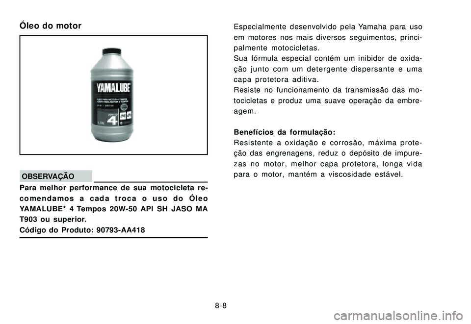 YAMAHA XTZ250 2007  Manual de utilização (in Portuguese) 8-8
Óleo do motor
OBSERVAÇÃOPara melhor performance de sua motocicleta re-
comendamos a cada troca o uso do Óleo
YAMALUBE* 4 Tempos 20W-50 API SH JASO MA
T903 ou superior.
Código do Produto: 9079