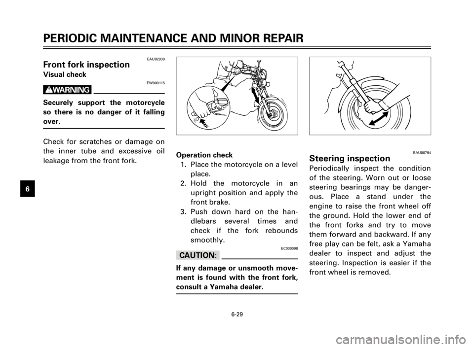 YAMAHA XV125S 2000  Owners Manual 6-29
1
2
3
4
5
6
7
8
9
EAU00794Steering inspection
Periodically inspect the condition
of the steering. Worn out or loose
steering bearings may be danger-
ous. Place a stand under the
engine to raise t