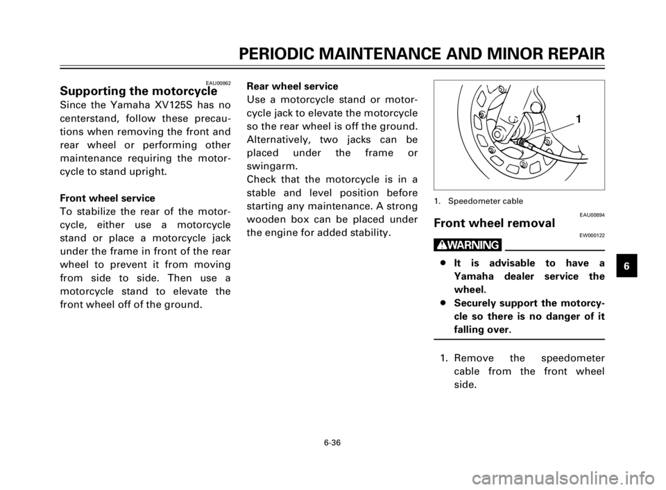 YAMAHA XV125S 2000 Repair Manual 1
2
3
4
5
6
7
8
9
6-36
PERIODIC MAINTENANCE AND MINOR REPAIR
EAU00862Supporting the motorcycle
Since the Yamaha XV125S has no
centerstand, follow these precau-
tions when removing the front and
rear w YAMAHA XV125S 2000 Repair Manual 1
2
3
4
5
6
7
8
9
6-36
PERIODIC MAINTENANCE AND MINOR REPAIR
EAU00862Supporting the motorcycle
Since the Yamaha XV125S has no
centerstand, follow these precau-
tions when removing the front and
rear w