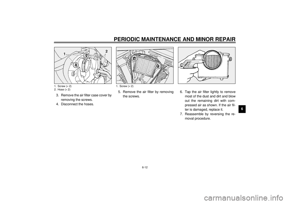 YAMAHA XV1600A 2000 Workshop Manual PERIODIC MAINTENANCE AND MINOR REPAIR
6-12
6 3. Remove the air filter case cover by
removing the screws.
4. Disconnect the hoses.5. Remove the air filter by removing
the screws.6. Tap the air filter l YAMAHA XV1600A 2000 Workshop Manual PERIODIC MAINTENANCE AND MINOR REPAIR
6-12
6 3. Remove the air filter case cover by
removing the screws.
4. Disconnect the hoses.5. Remove the air filter by removing
the screws.6. Tap the air filter l