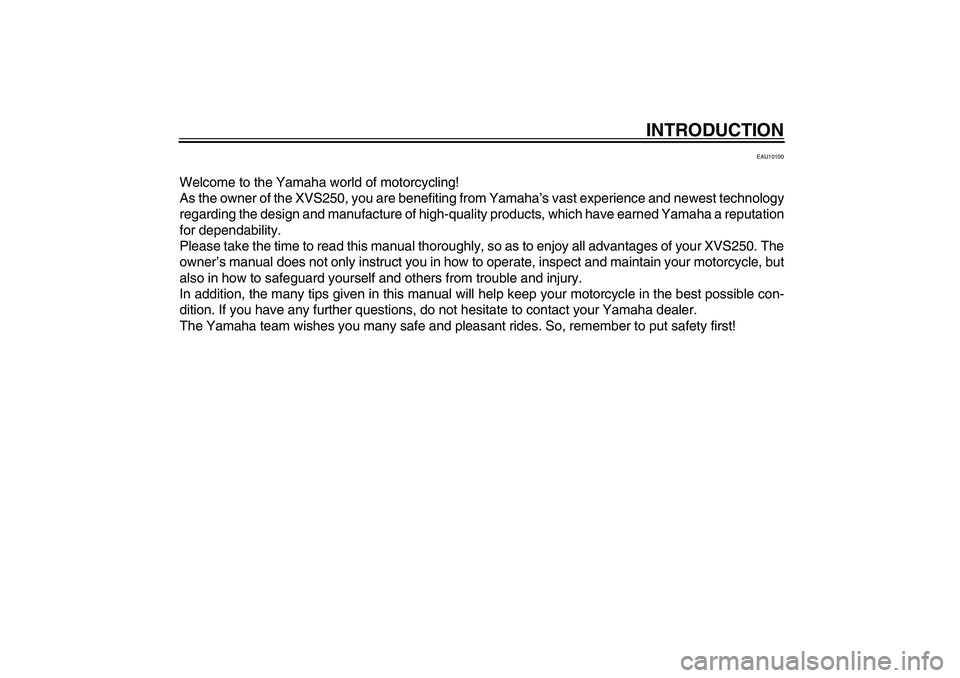 YAMAHA XVS250 2004  Owners Manual INTRODUCTION
EAU10100
Welcome to the Yamaha world of motorcycling!
As the owner of the XVS250, you are benefiting from Yamaha’s vast experience and newest technology
regarding the design and manufac