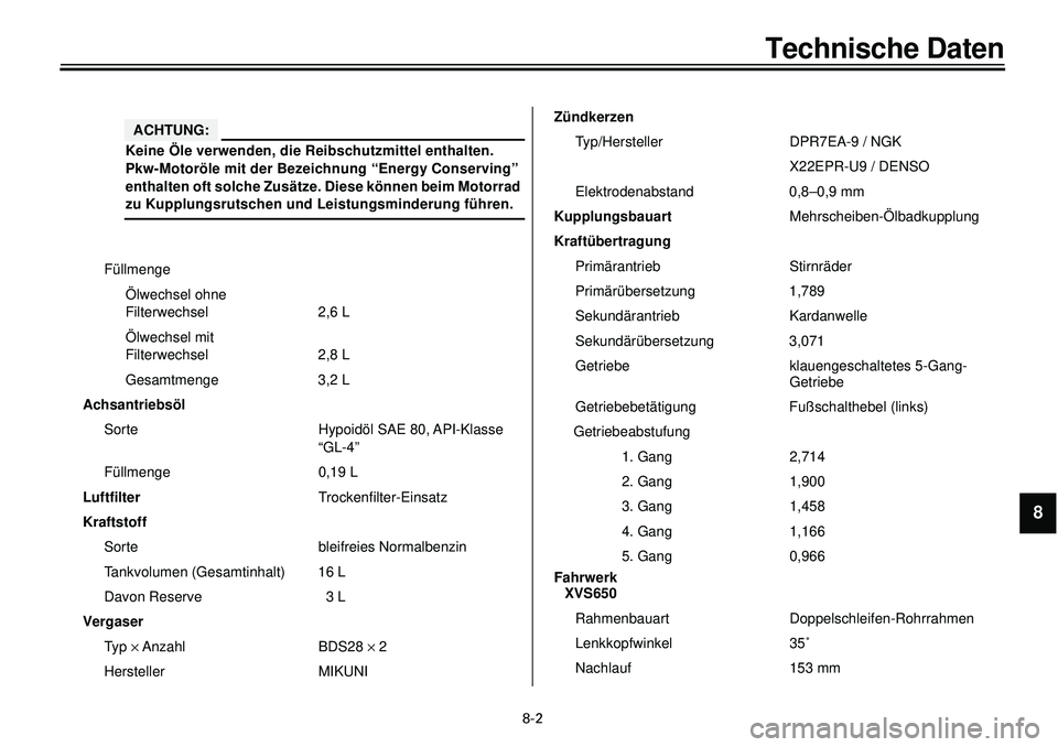 YAMAHA XVS650 2000  Betriebsanleitungen (in German)  
8-2 
Technische Daten 
1
2
3
4
5
6
7
8
9
 
Füllmenge
Ölwechsel ohne 
Filterwechsel 2,6 L
Ölwechsel mit 
Filterwechsel 2,8 L
Gesamtmenge 3,2 L 
Achsantriebsöl 
Sorte Hypoidöl SAE 80, API-Klasse 
