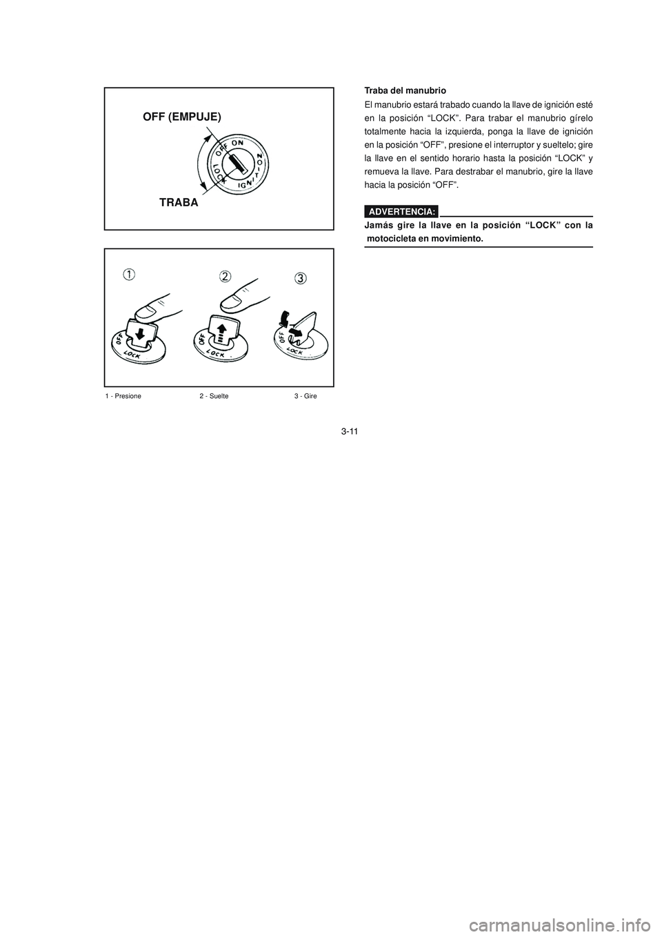 YAMAHA YBR125 2006 Manuale de Empleo (in Spanish) 3-11
1 - Presione 2 - Suelte 3 - Gire
Traba del manubrio
El manubrio estará trabado cuando la llave de ignición esté
en la posición “LOCK”. Para trabar el manubrio gírelo
totalmente hacia la YAMAHA YBR125 2006 Manuale de Empleo (in Spanish) 3-11
1 - Presione 2 - Suelte 3 - Gire
Traba del manubrio
El manubrio estará trabado cuando la llave de ignición esté
en la posición “LOCK”. Para trabar el manubrio gírelo
totalmente hacia la