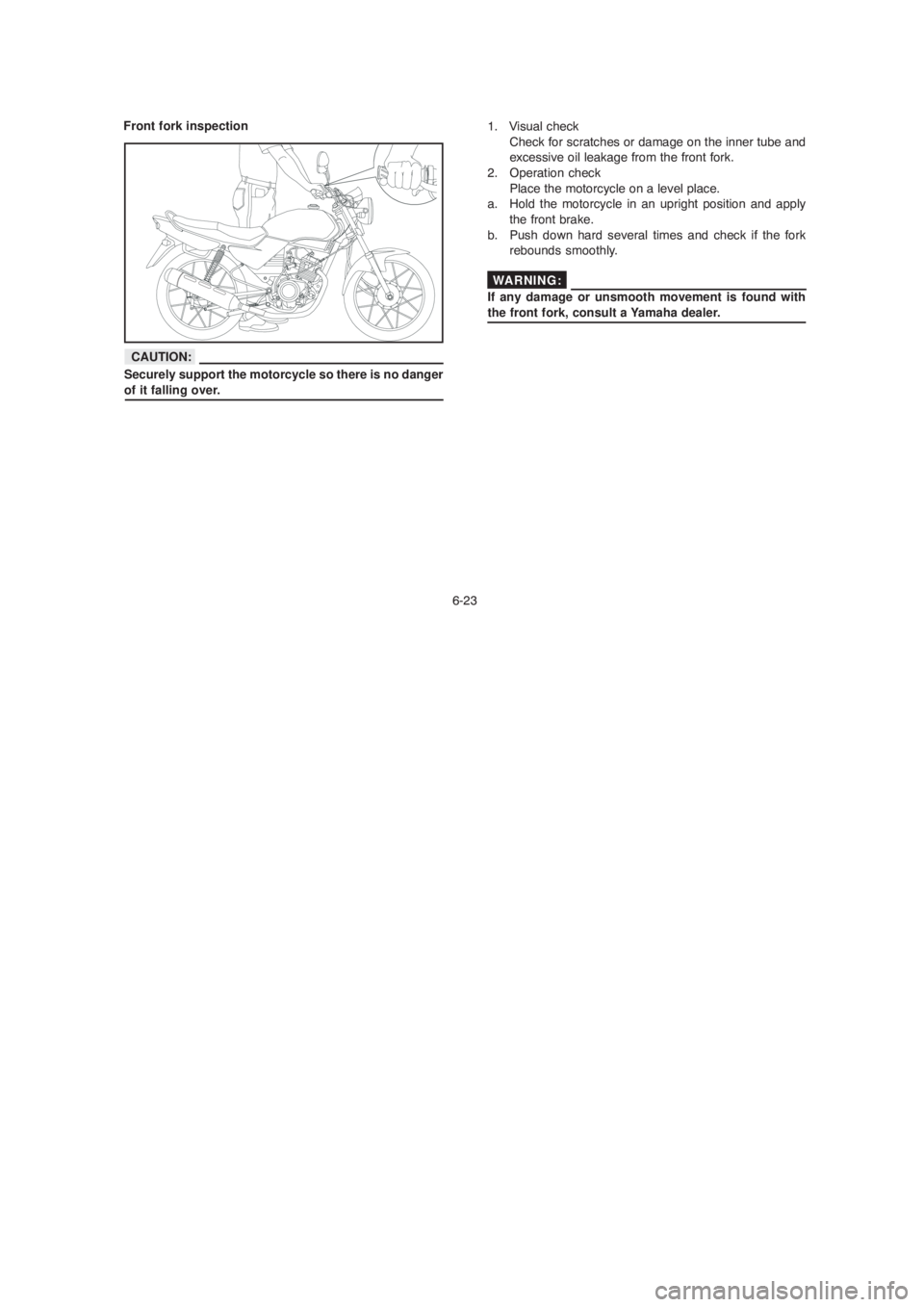 YAMAHA YBR125 2004 Repair Manual 6-23
1. Visual check
Check for scratches or damage on the inner tube and
excessive oil leakage from the front fork.
2. Operation check
Place the motorcycle on a level place.
a. Hold the motorcycle i YAMAHA YBR125 2004 Repair Manual 6-23
1. Visual check
Check for scratches or damage on the inner tube and
excessive oil leakage from the front fork.
2. Operation check
Place the motorcycle on a level place.
a. Hold the motorcycle i