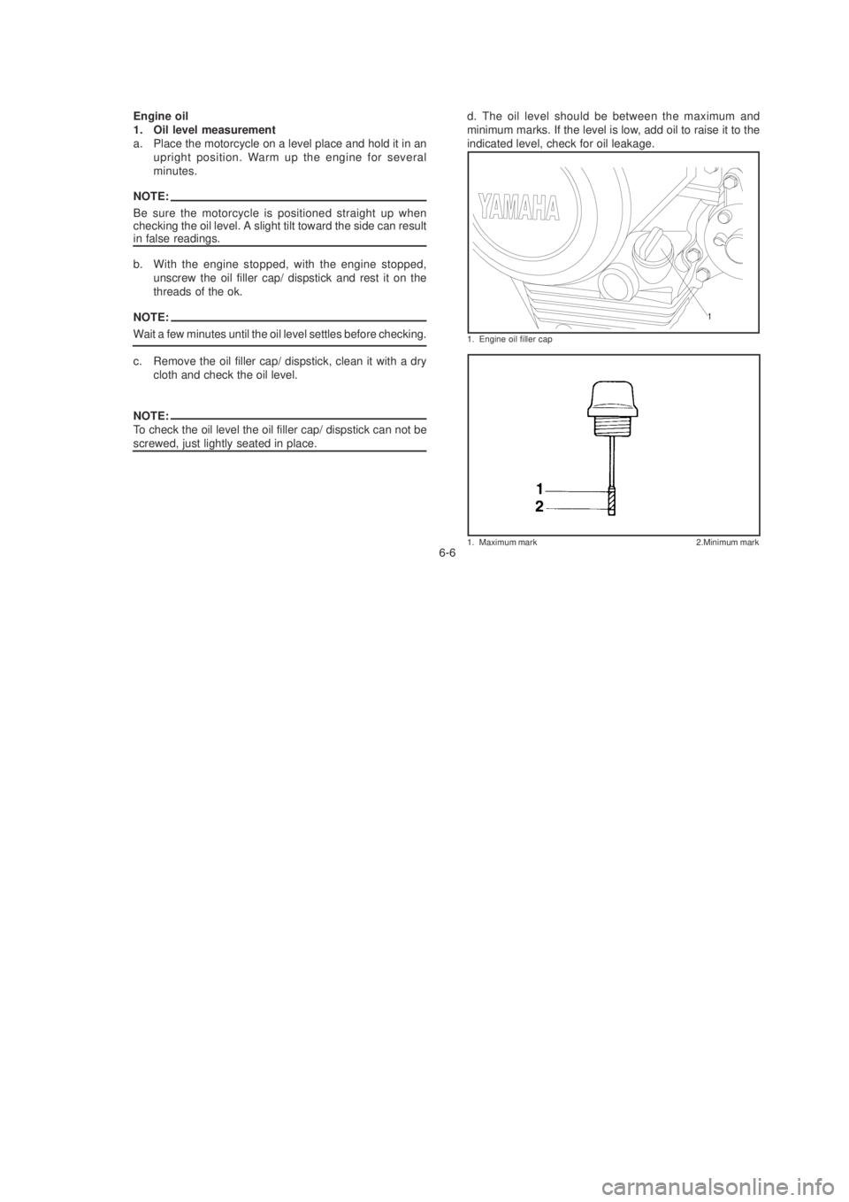 YAMAHA YBR125 2003 User Guide !!
1. Engine oil filler cap
1. Maximum mark 2.Minimum mark
1
Engine oil
1. Oil level measurement
a. Place the motorcycle on a level place and hold it in anupright position. Warm up the engine for sev