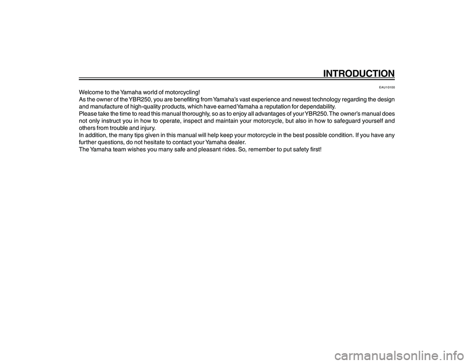 YAMAHA YBR250 2007 Owners Manual
INTRODUCTION
EAU10100
Welcome to the Yamaha world of motorcycling!
As the owner of the YBR250, you are benefiting from Yamaha’s vast experience and newest technology regarding the design
and manufa YAMAHA YBR250 2007 Owners Manual
INTRODUCTION
EAU10100
Welcome to the Yamaha world of motorcycling!
As the owner of the YBR250, you are benefiting from Yamaha’s vast experience and newest technology regarding the design
and manufa
