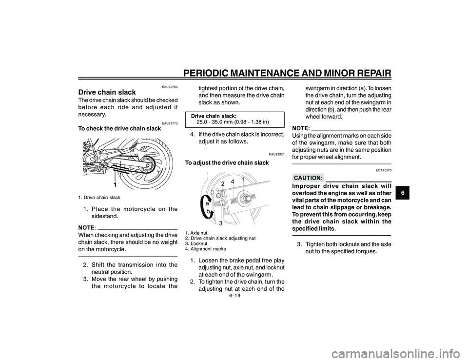 YAMAHA YBR250 2007 Workshop Manual
6-19
6
PERIODIC MAINTENANCE AND MINOR REPAIR
EAU22760
Drive chain slackThe drive chain slack should be checked
before each ride and adjusted if
necessary.
EAU22772
To check the drive chain slack
1
1. YAMAHA YBR250 2007 Workshop Manual
6-19
6
PERIODIC MAINTENANCE AND MINOR REPAIR
EAU22760
Drive chain slackThe drive chain slack should be checked
before each ride and adjusted if
necessary.
EAU22772
To check the drive chain slack
1
1.