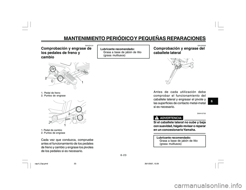 YAMAHA YBR250 2007 Manuale de Empleo (in Spanish) 6-23
6
MANTENIMIENTO PERIÓDICO Y PEQUEÑAS REPARACIONES
SAU23131
Comprobación y engrase de
los pedales de freno y
cambio
2
1
1. Pedal de freno
2. Puntos de engrase
2
1. Pedal de cambio
2. Puntos de YAMAHA YBR250 2007 Manuale de Empleo (in Spanish) 6-23
6
MANTENIMIENTO PERIÓDICO Y PEQUEÑAS REPARACIONES
SAU23131
Comprobación y engrase de
los pedales de freno y
cambio
2
1
1. Pedal de freno
2. Puntos de engrase
2
1. Pedal de cambio
2. Puntos de