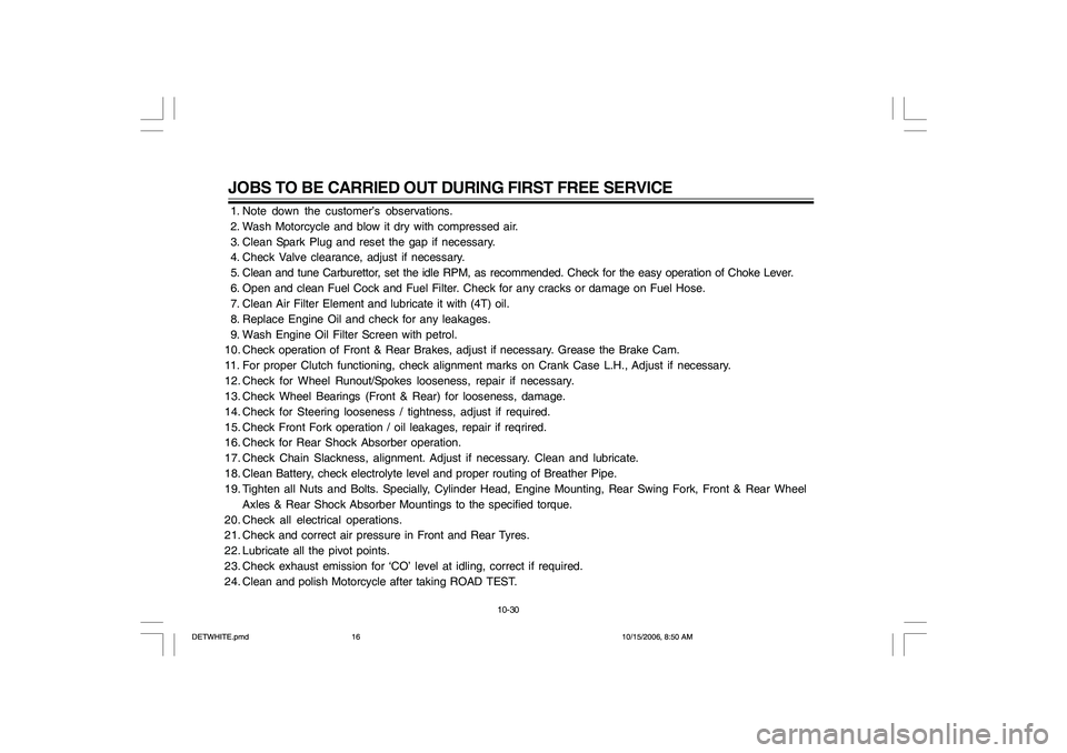 YAMAHA YD110 2007 Owners Manual JOBS TO BE CARRIED OUT DURING FIRST FREE SERVICE 1. Note down the customer’s observations.
2. Wash Motorcycle and blow it dry with compressed air.
3. Clean Spark Plug and reset the gap if neces YAMAHA YD110 2007 Owners Manual JOBS TO BE CARRIED OUT DURING FIRST FREE SERVICE 1. Note down the customer’s observations.
2. Wash Motorcycle and blow it dry with compressed air.
3. Clean Spark Plug and reset the gap if neces