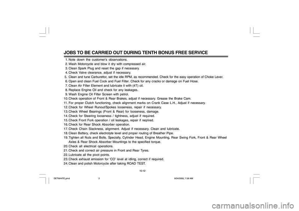 YAMAHA YD110 2006 Owners Manual JOBS TO BE CARRIED OUT DURING TENTH BONUS FREE SERVICE 1. Note down the customer’s observations.
2. Wash Motorcycle and blow it dry with compressed air.
3. Clean Spark Plug and reset the gap if YAMAHA YD110 2006 Owners Manual JOBS TO BE CARRIED OUT DURING TENTH BONUS FREE SERVICE 1. Note down the customer’s observations.
2. Wash Motorcycle and blow it dry with compressed air.
3. Clean Spark Plug and reset the gap if