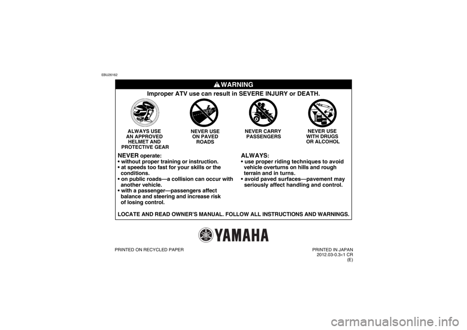 YAMAHA YFM250R 2013 Owners Manual EBU26162
WARNING
ALWAYS
:
vehicle overturns on hills and rough
terrain and in turns.
seriously affect handling and control.
Improper ATV use can result in SEVERE INJURY or DEATH.
NEVER USE
YAMAHA YFM250R 2013 Owners Manual EBU26162
WARNING
ALWAYS
:
vehicle overturns on hills and rough
terrain and in turns.
seriously affect handling and control.
Improper ATV use can result in SEVERE INJURY or DEATH.
NEVER USE