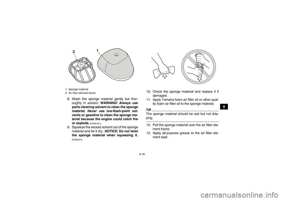 YAMAHA YFM250R 2013  Owners Manual 8-16
8
8. Wash the sponge material gently but thor-
oughly in solvent.  WARNING! Always use
parts cleaning solvent to clean the sponge
material. Never use low-flash-point sol-
vents or gasoline to cle