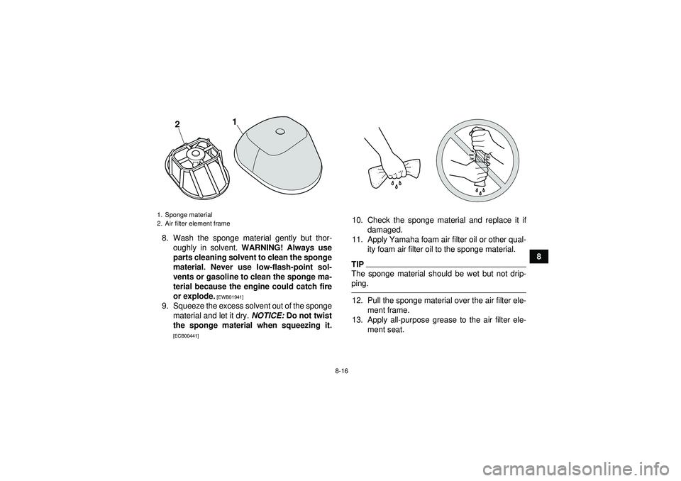 YAMAHA YFM250R 2012 User Guide 8-16
8
8. Wash the sponge material gently but thor-
oughly in solvent.  WARNING! Always use
parts cleaning solvent to clean the sponge
material. Never use low-flash-point sol-
vents or gasoline to cle