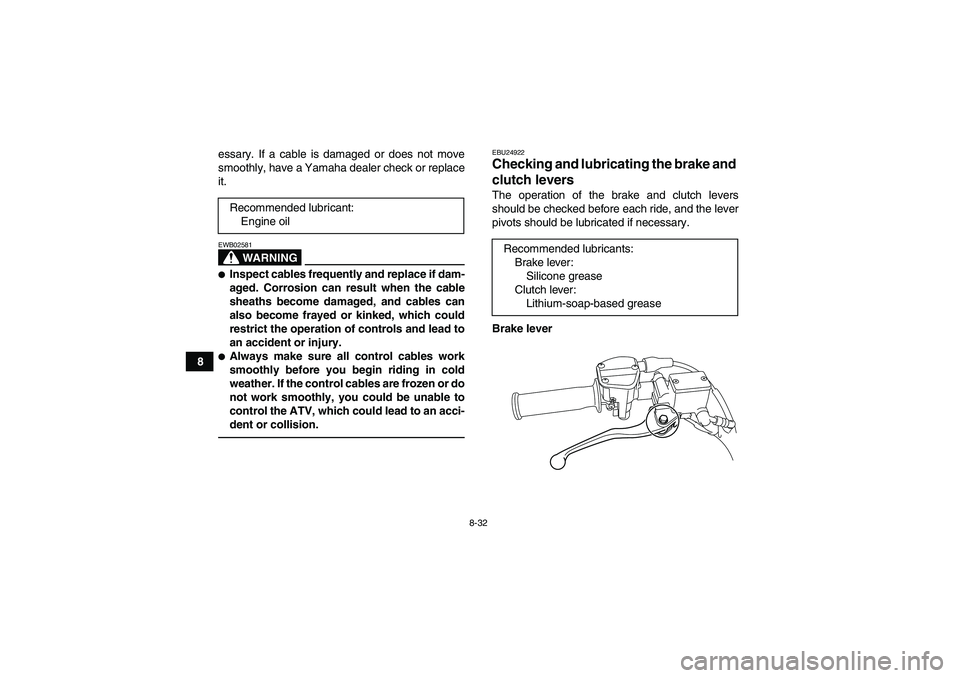 YAMAHA YFM250R 2011 Owners Manual 8-32
8essary. If a cable is damaged or does not move
smoothly, have a Yamaha dealer check or replace
it.
WARNING
EWB02581Inspect cables frequently and replace if dam-
aged. Corrosion can result when 