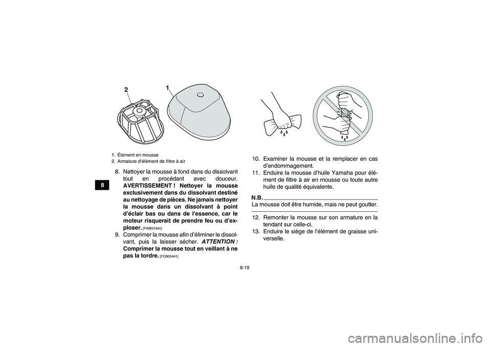 YAMAHA YFM250R 2011 Notices Demploi (in French) 8-19
88. Nettoyer la mousse à fond dans du dissolvant
tout en procédant avec douceur.
AVERTISSEMENT ! Nettoyer la mousse
exclusivement dans du dissolvant destiné
au nettoyage de pièces. Ne jamais YAMAHA YFM250R 2011 Notices Demploi (in French) 8-19
88. Nettoyer la mousse à fond dans du dissolvant
tout en procédant avec douceur.
AVERTISSEMENT ! Nettoyer la mousse
exclusivement dans du dissolvant destiné
au nettoyage de pièces. Ne jamais