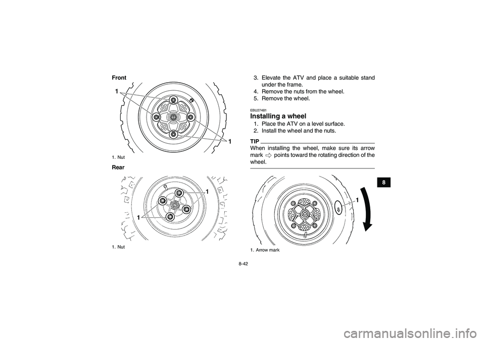 YAMAHA YFM250R 2010 Owners Manual 8-42
8 Front
Rear3. Elevate the ATV and place a suitable stand
under the frame.
4. Remove the nuts from the wheel.
5. Remove the wheel.
EBU27481Installing a wheel 1. Place the ATV on a level surface.
YAMAHA YFM250R 2010 Owners Manual 8-42
8 Front
Rear3. Elevate the ATV and place a suitable stand
under the frame.
4. Remove the nuts from the wheel.
5. Remove the wheel.
EBU27481Installing a wheel 1. Place the ATV on a level surface.