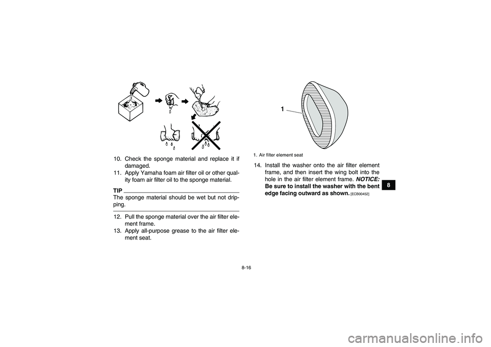 YAMAHA YFM250R 2010 Owners Manual 8-16
8 10. Check the sponge material and replace it if
damaged.
11. Apply Yamaha foam air filter oil or other qual-
ity foam air filter oil to the sponge material.
TIPThe sponge material should be wet YAMAHA YFM250R 2010 Owners Manual 8-16
8 10. Check the sponge material and replace it if
damaged.
11. Apply Yamaha foam air filter oil or other qual-
ity foam air filter oil to the sponge material.
TIPThe sponge material should be wet