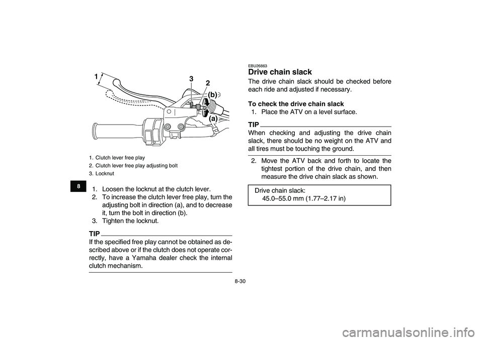 YAMAHA YFM250R 2009  Owners Manual  
8-30 
1
2
3
4
5
6
78
9
10
11
 
1. Loosen the locknut at the clutch lever.
2. To increase the clutch lever free play, turn the
adjusting bolt in direction (a), and to decrease
it, turn the bolt in di