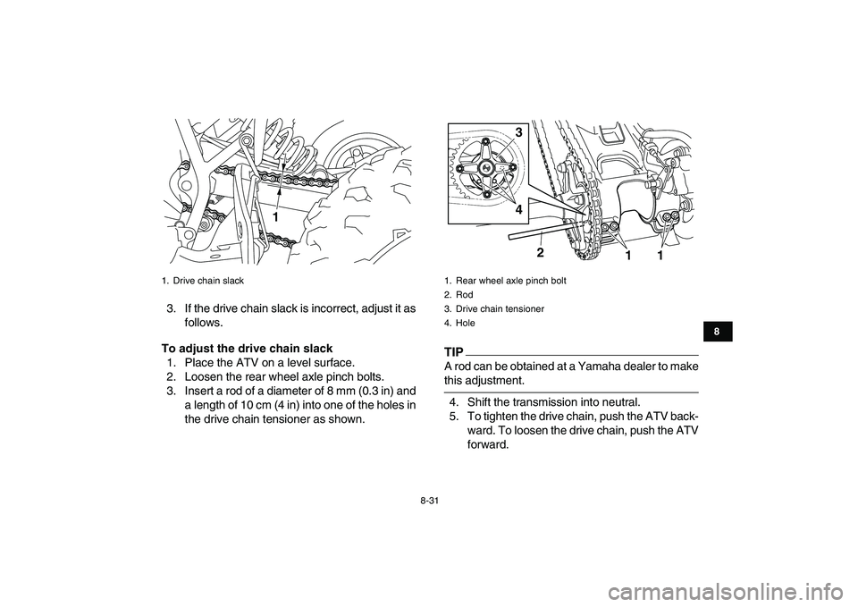 YAMAHA YFM250R 2009  Owners Manual  
8-31 
1
2
3
4
5
6
78
9
10
11
 
3. If the drive chain slack is incorrect, adjust it as
follows. 
To adjust the drive chain slack 
1. Place the ATV on a level surface.
2. Loosen the rear wheel axle pi